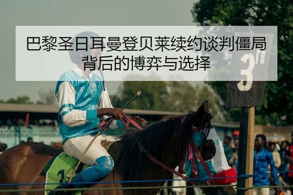 巴黎圣日耳曼登贝莱续约谈判僵局背后的博弈与选择