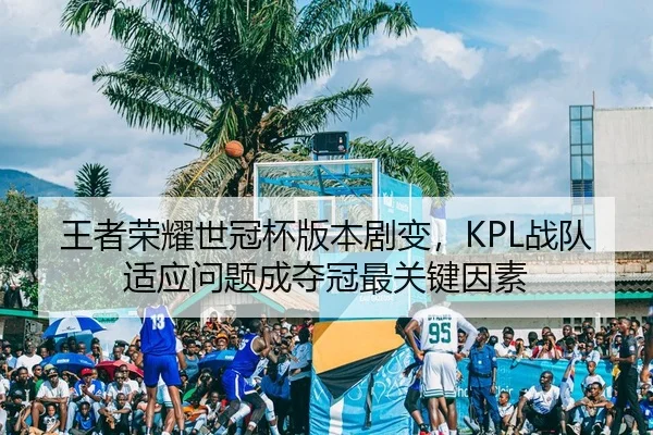 王者荣耀世冠杯版本剧变，KPL战队适应问题成夺冠最关键因素